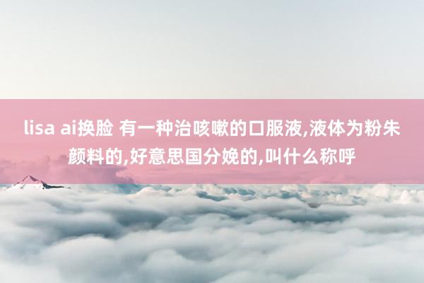 lisa ai换脸 有一种治咳嗽的口服液,液体为粉朱颜料的,好意思国分娩的,叫什么称呼
