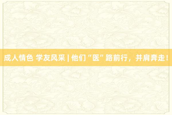 成人情色 学友风采 | 他们“医”路前行，并肩奔走！