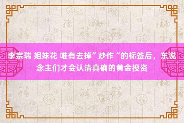 李宗瑞 姐妹花 唯有去掉”炒作“的标签后，东说念主们才会认清真确的黄金投资