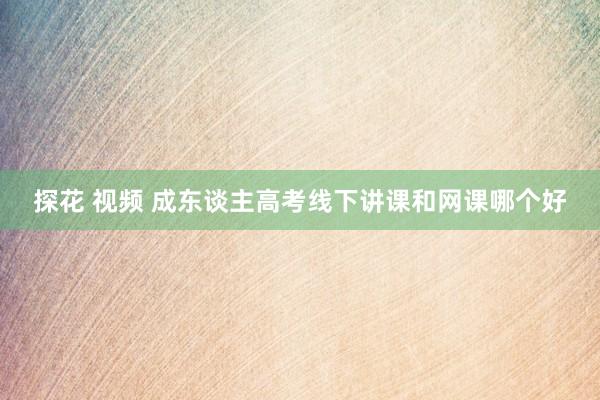 探花 视频 成东谈主高考线下讲课和网课哪个好