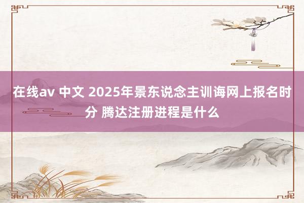 在线av 中文 2025年景东说念主训诲网上报名时分 腾达注册进程是什么