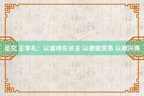 足交 王学礼：以诚待东谈主 以德做贸易 以德兴商
