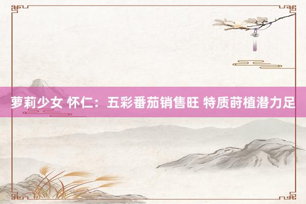 萝莉少女 怀仁：五彩番茄销售旺 特质莳植潜力足