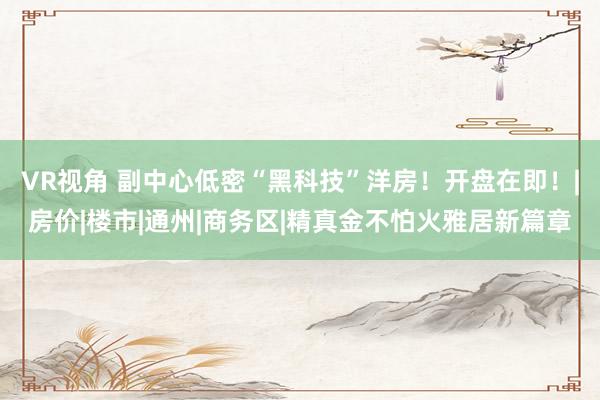VR视角 副中心低密“黑科技”洋房！开盘在即！|房价|楼市|通州|商务区|精真金不怕火雅居新篇章