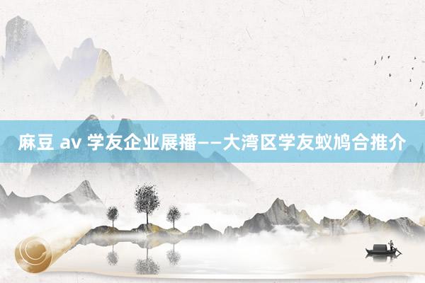 麻豆 av 学友企业展播——大湾区学友蚁鸠合推介