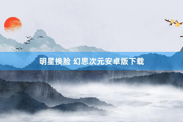 明星换脸 幻思次元安卓版下载