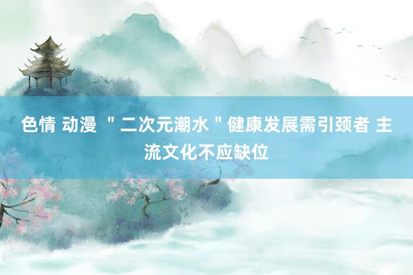色情 动漫 ＂二次元潮水＂健康发展需引颈者 主流文化不应缺位
