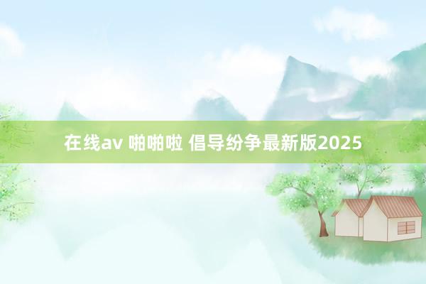 在线av 啪啪啦 倡导纷争最新版2025