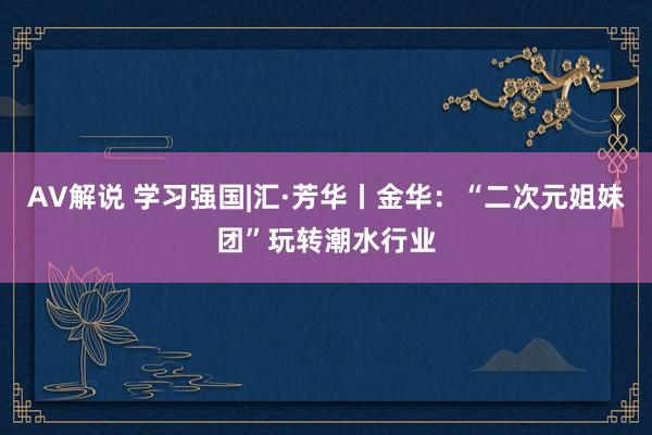 AV解说 学习强国|汇·芳华丨金华：“二次元姐妹团”玩转潮水行业