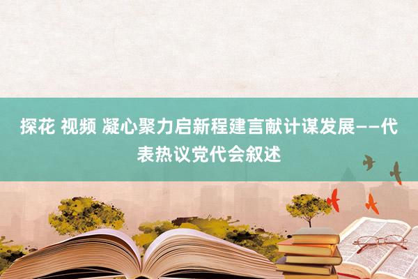 探花 视频 凝心聚力启新程建言献计谋发展——代表热议党代会叙述
