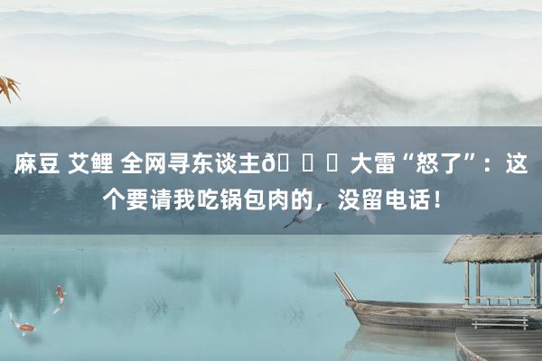 麻豆 艾鲤 全网寻东谈主😂大雷“怒了”：这个要请我吃锅包肉的，没留电话！