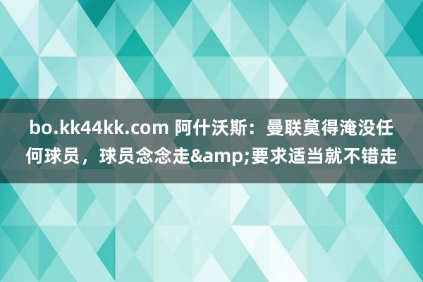 bo.kk44kk.com 阿什沃斯：曼联莫得淹没任何球员，球员念念走&要求适当就不错走