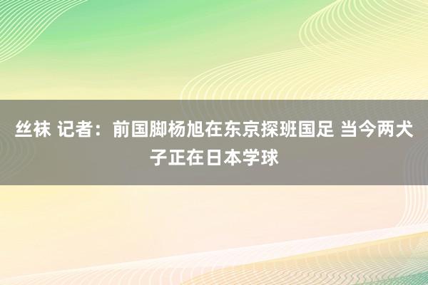 丝袜 记者：前国脚杨旭在东京探班国足 当今两犬子正在日本学球