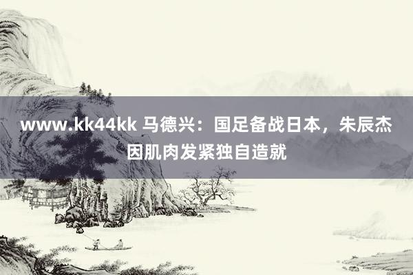 www.kk44kk 马德兴：国足备战日本，朱辰杰因肌肉发紧独自造就
