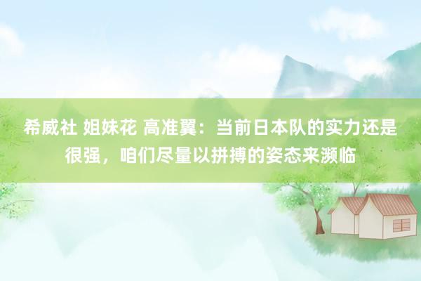 希威社 姐妹花 高准翼：当前日本队的实力还是很强，咱们尽量以拼搏的姿态来濒临