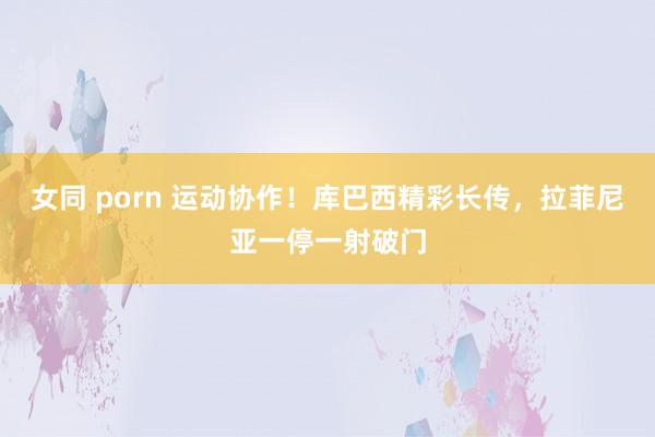 女同 porn 运动协作！库巴西精彩长传，拉菲尼亚一停一射破门