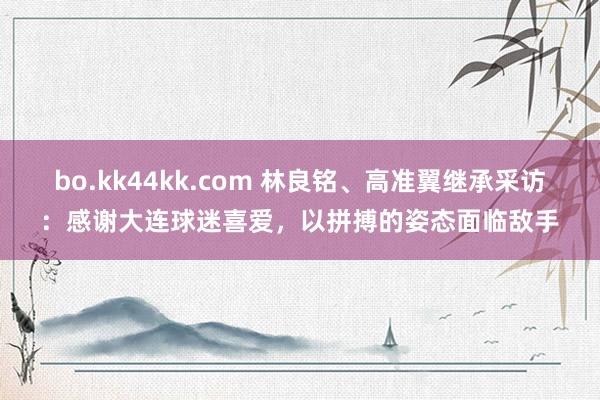 bo.kk44kk.com 林良铭、高准翼继承采访：感谢大连球迷喜爱，以拼搏的姿态面临敌手