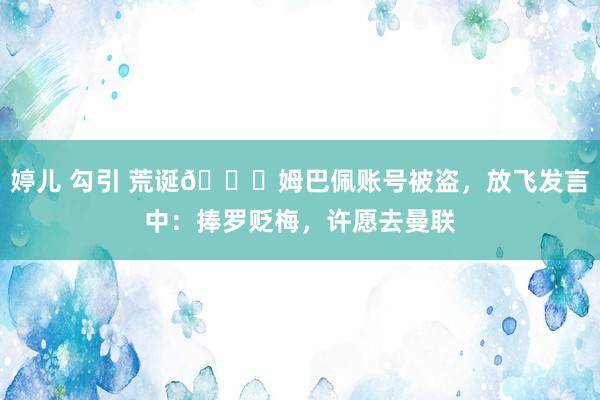 婷儿 勾引 荒诞😂姆巴佩账号被盗，放飞发言中：捧罗贬梅，许愿去曼联