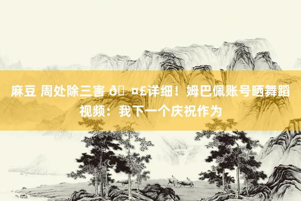 麻豆 周处除三害 🤣详细！姆巴佩账号晒舞蹈视频：我下一个庆祝作为