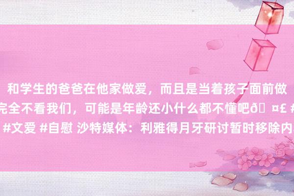 和学生的爸爸在他家做爱，而且是当着孩子面前做爱，太刺激了，孩子完全不看我们，可能是年龄还小什么都不懂吧🤣 #同城 #文爱 #自慰 沙特媒体：利雅得月牙研讨暂时移除内马尔报名，等下半赛季再登记