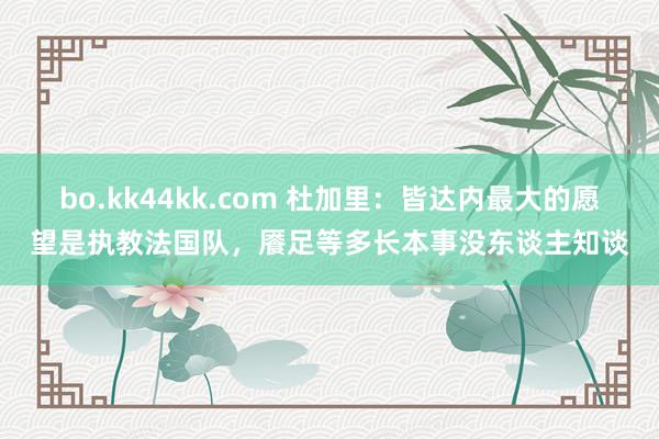 bo.kk44kk.com 杜加里：皆达内最大的愿望是执教法国队，餍足等多长本事没东谈主知谈