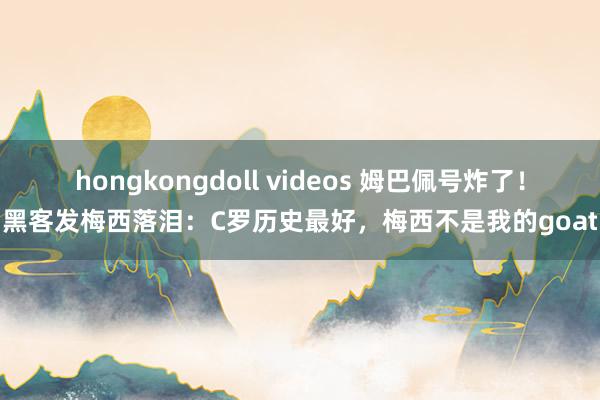 hongkongdoll videos 姆巴佩号炸了！黑客发梅西落泪：C罗历史最好，梅西不是我的goat