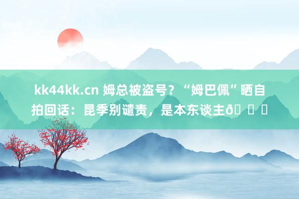 kk44kk.cn 姆总被盗号？“姆巴佩”晒自拍回话：昆季别谴责，是本东谈主😏