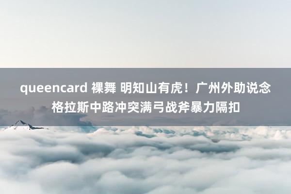 queencard 裸舞 明知山有虎！广州外助说念格拉斯中路冲突满弓战斧暴力隔扣