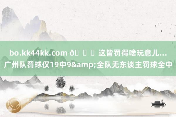 bo.kk44kk.com 😒这皆罚得啥玩意儿...广州队罚球仅19中9&全队无东谈主罚球全中