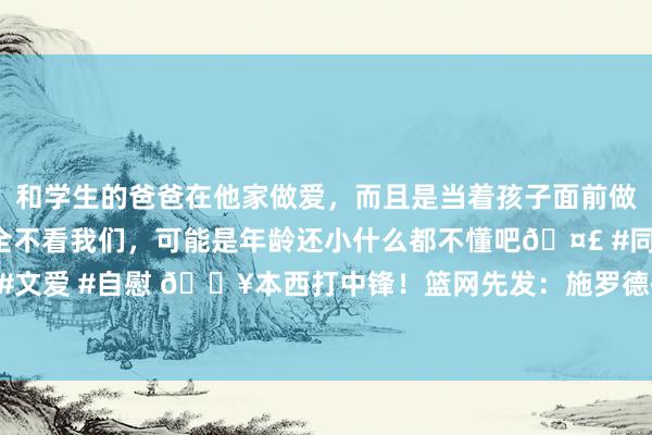 和学生的爸爸在他家做爱，而且是当着孩子面前做爱，太刺激了，孩子完全不看我们，可能是年龄还小什么都不懂吧🤣 #同城 #文爱 #自慰 💥本西打中锋！篮网先发：施罗德+小火车+约翰逊+电电扇+本西