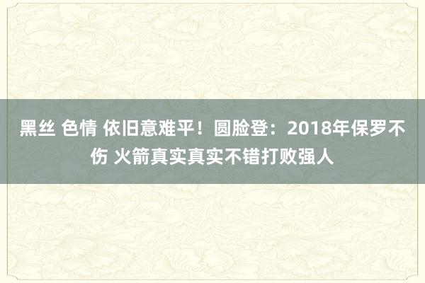 黑丝 色情 依旧意难平！圆脸登：2018年保罗不伤 火箭真实真实不错打败强人