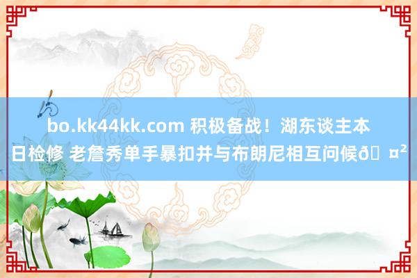 bo.kk44kk.com 积极备战！湖东谈主本日检修 老詹秀单手暴扣并与布朗尼相互问候🤲