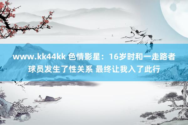 www.kk44kk 色情影星：16岁时和一走路者球员发生了性关系 最终让我入了此行