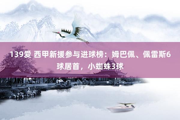 139爱 西甲新援参与进球榜：姆巴佩、佩雷斯6球居首，小蜘蛛3球