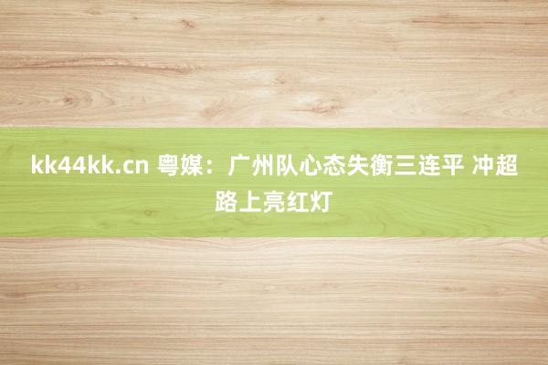 kk44kk.cn 粤媒：广州队心态失衡三连平 冲超路上亮红灯