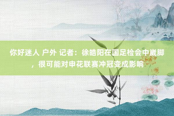 你好迷人 户外 记者：徐皓阳在国足检会中崴脚，很可能对申花联赛冲冠变成影响
