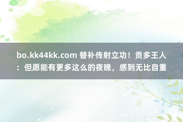 bo.kk44kk.com 替补传射立功！贡多王人：但愿能有更多这么的夜晚，感到无比自重