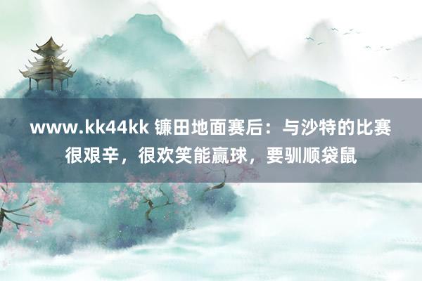 www.kk44kk 镰田地面赛后：与沙特的比赛很艰辛，很欢笑能赢球，要驯顺袋鼠