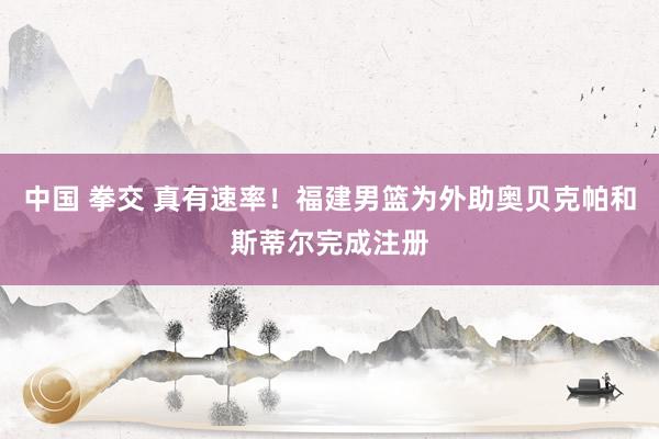 中国 拳交 真有速率！福建男篮为外助奥贝克帕和斯蒂尔完成注册