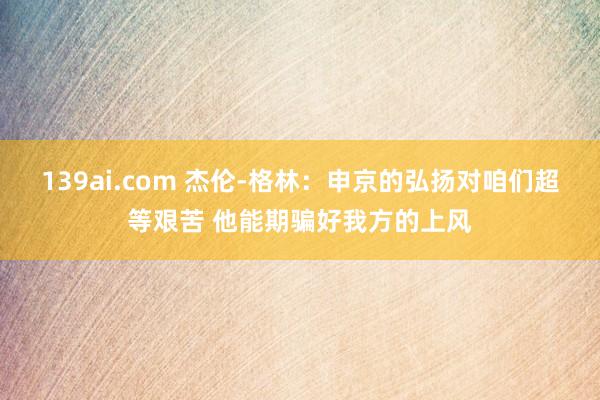 139ai.com 杰伦-格林：申京的弘扬对咱们超等艰苦 他能期骗好我方的上风