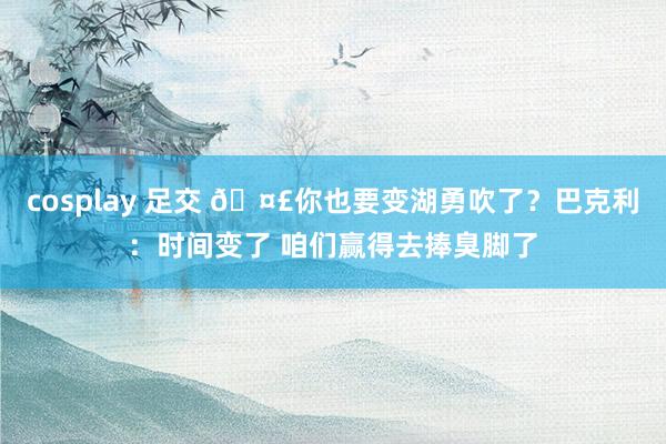cosplay 足交 🤣你也要变湖勇吹了？巴克利：时间变了 咱们赢得去捧臭脚了