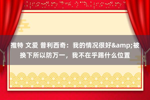 推特 文爱 普利西奇：我的情况很好&被换下所以防万一，我不在乎踢什么位置