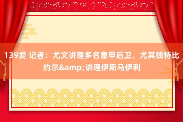 139爱 记者：尤文讲理多名意甲后卫，尤其独特比约尔&讲理伊斯马伊利