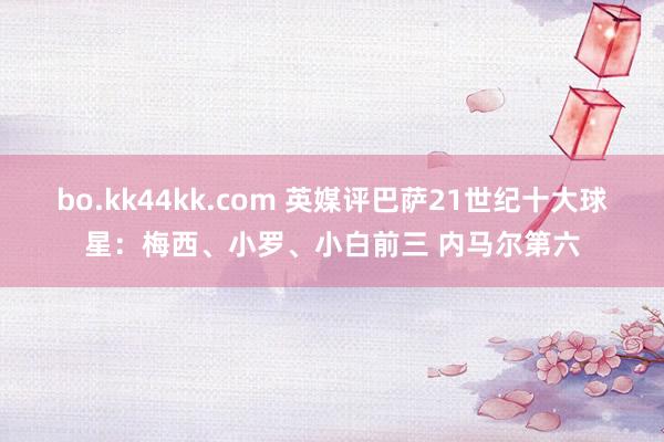 bo.kk44kk.com 英媒评巴萨21世纪十大球星：梅西、小罗、小白前三 内马尔第六