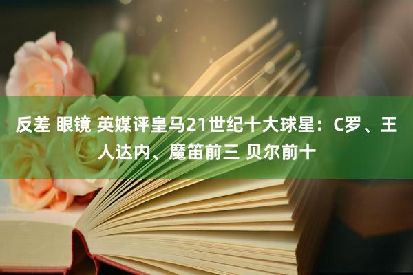 反差 眼镜 英媒评皇马21世纪十大球星：C罗、王人达内、魔笛前三 贝尔前十