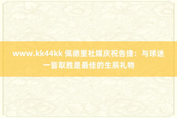 www.kk44kk 佩德里社媒庆祝告捷：与球迷一皆取胜是最佳的生辰礼物