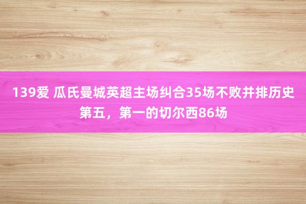139爱 瓜氏曼城英超主场纠合35场不败并排历史第五，第一的切尔西86场