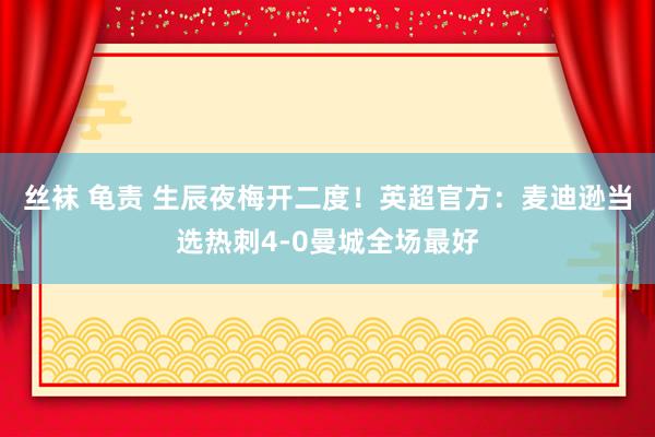 丝袜 龟责 生辰夜梅开二度！英超官方：麦迪逊当选热刺4-0曼城全场最好