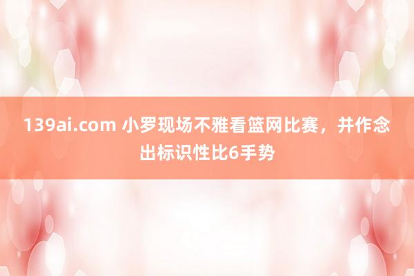 139ai.com 小罗现场不雅看篮网比赛，并作念出标识性比6手势