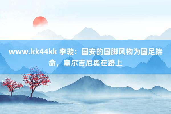 www.kk44kk 李璇：国安的国脚风物为国足拚命，塞尔吉尼奥在路上